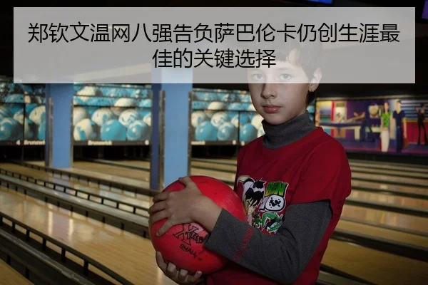 郑钦文温网八强告负萨巴伦卡仍创生涯最佳的关键选择